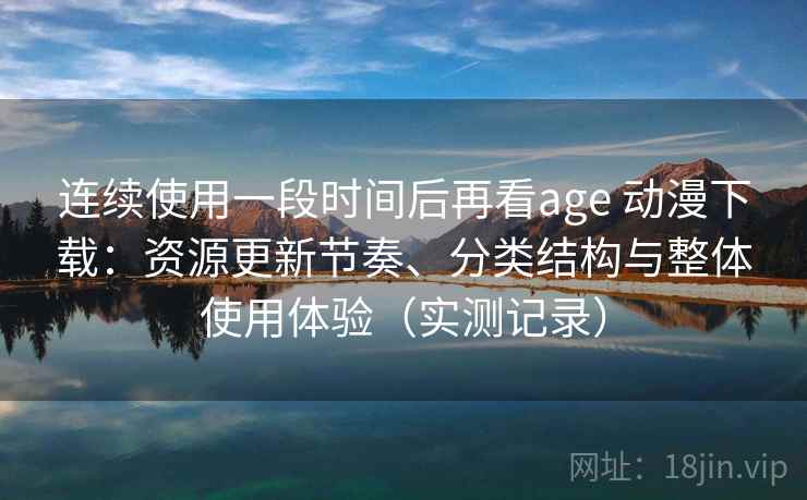 连续使用一段时间后再看age 动漫下载：资源更新节奏、分类结构与整体使用体验（实测记录）