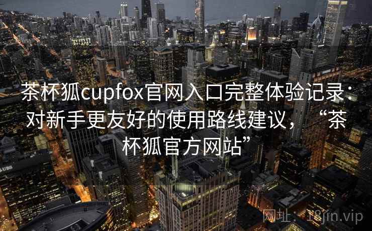 茶杯狐cupfox官网入口完整体验记录：对新手更友好的使用路线建议，“茶杯狐官方网站”