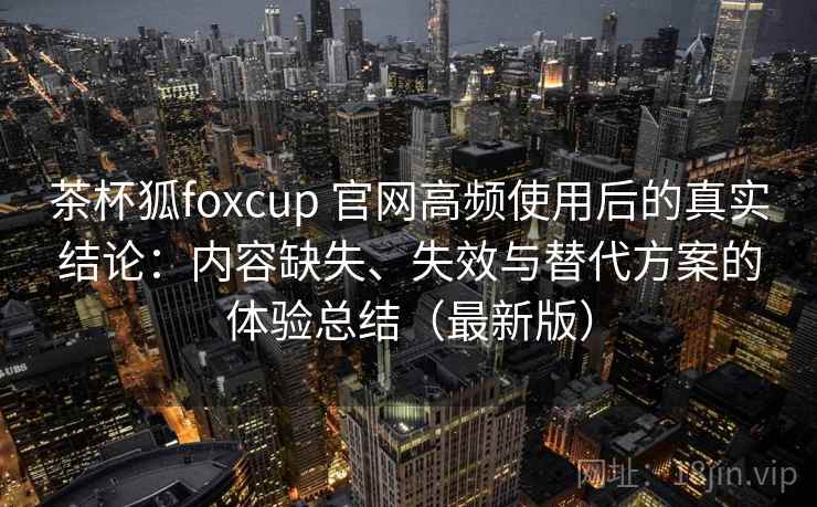 茶杯狐foxcup 官网高频使用后的真实结论：内容缺失、失效与替代方案的体验总结（最新版）