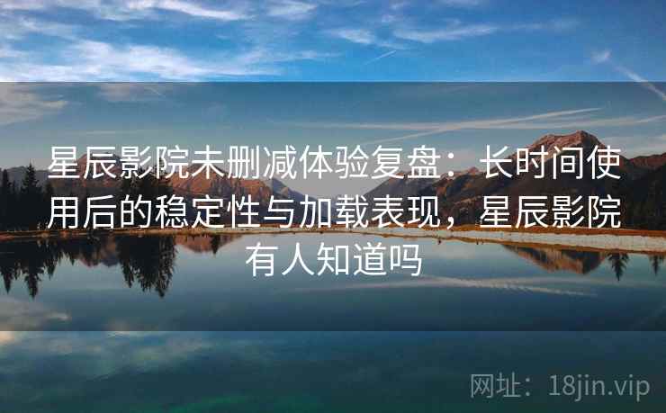 星辰影院未删减体验复盘：长时间使用后的稳定性与加载表现，星辰影院有人知道吗
