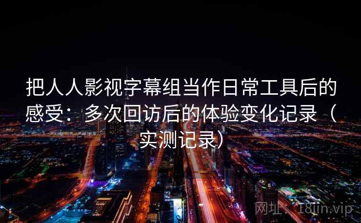 把人人影视字幕组当作日常工具后的感受：多次回访后的体验变化记录（实测记录）