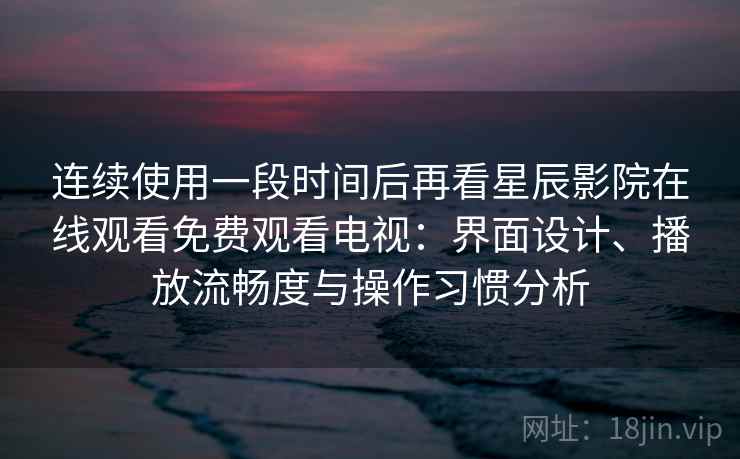 连续使用一段时间后再看星辰影院在线观看免费观看电视：界面设计、播放流畅度与操作习惯分析