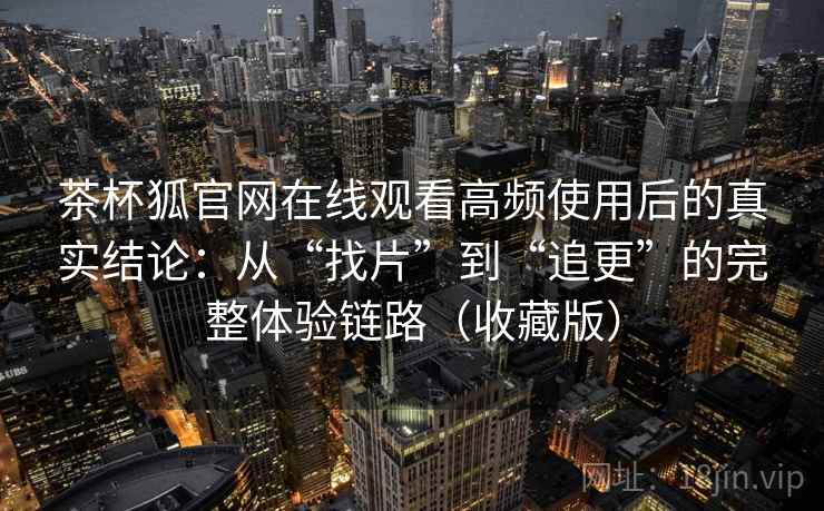 茶杯狐官网在线观看高频使用后的真实结论:从“找片”到“追更”的完整体验链路(收藏版) 茶杯狐官网在线观看高频使用后的真实结论:从“找片”到“追更”的完整体验链路(收藏版)