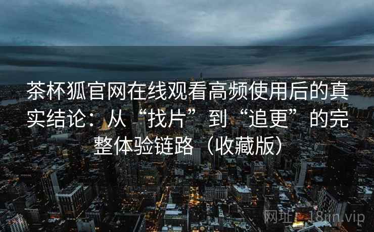 茶杯狐官网在线观看高频使用后的真实结论：从“找片”到“追更”的完整体验链路（收藏版）