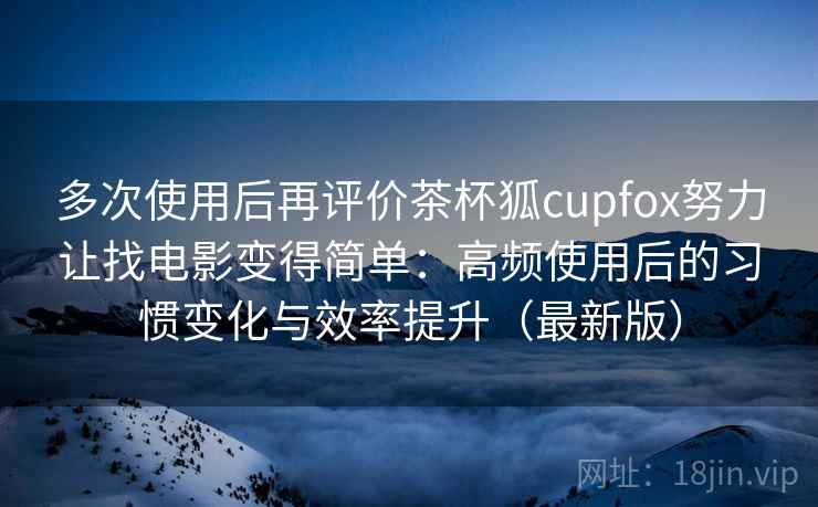 多次使用后再评价茶杯狐cupfox努力让找电影变得简单：高频使用后的习惯变化与效率提升（最新版）