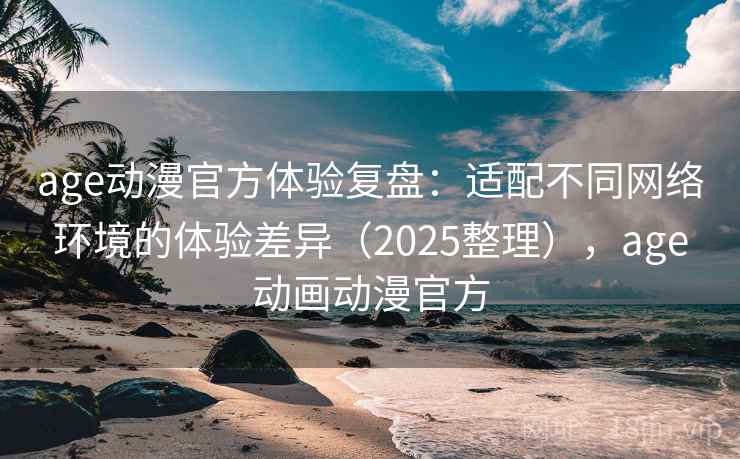 age动漫官方体验复盘：适配不同网络环境的体验差异（2025整理），age动画动漫官方