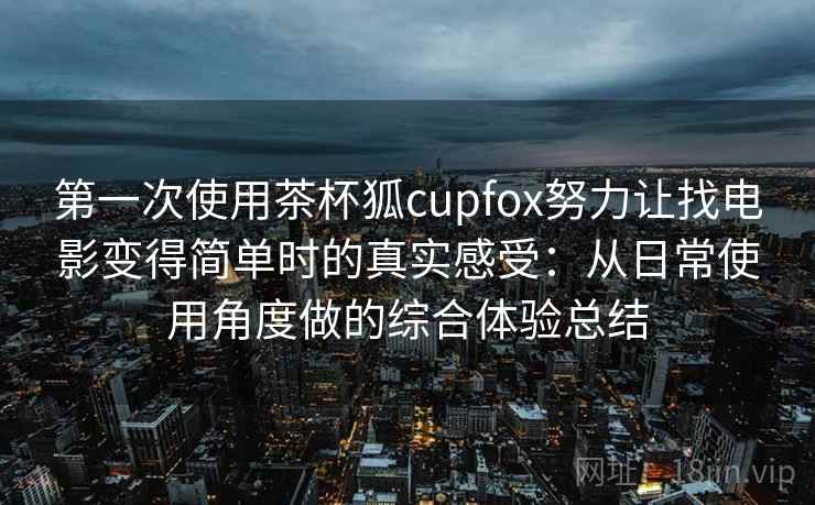 第一次使用茶杯狐cupfox努力让找电影变得简单时的真实感受：从日常使用角度做的综合体验总结