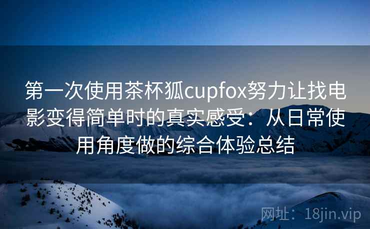 第一次使用茶杯狐cupfox努力让找电影变得简单时的真实感受:从日常使用角度做的综合体验总结 第一次使用茶杯狐cupfox努力让找电影变得简单时的真实感受:从日常使用角度做的综合体验总结