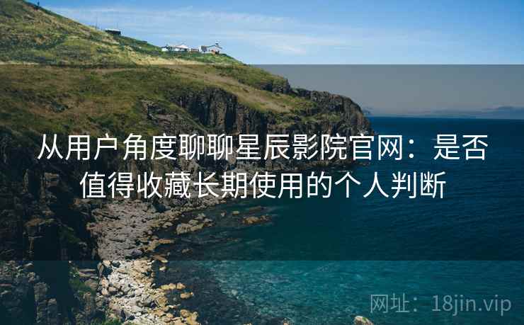 从用户角度聊聊星辰影院官网：是否值得收藏长期使用的个人判断