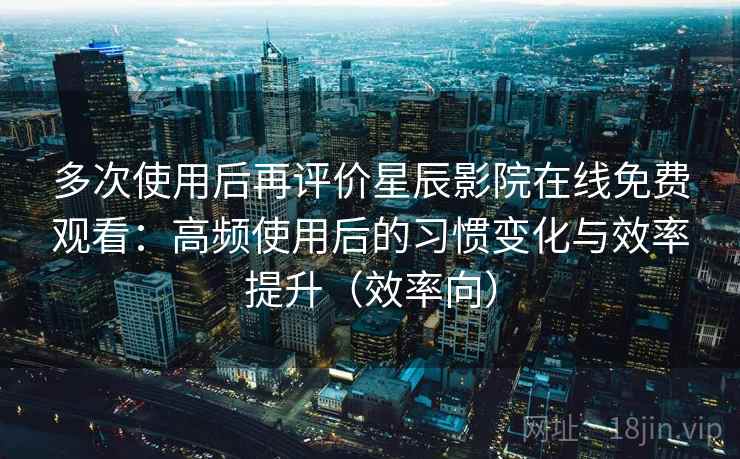 多次使用后再评价星辰影院在线免费观看：高频使用后的习惯变化与效率提升（效率向）