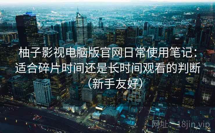 柚子影视电脑版官网日常使用笔记：适合碎片时间还是长时间观看的判断（新手友好）