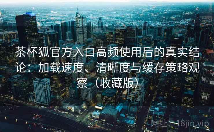 茶杯狐官方入口高频使用后的真实结论：加载速度、清晰度与缓存策略观察（收藏版）
