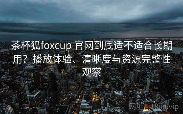 茶杯狐foxcup 官网到底适不适合长期用？播放体验、清晰度与资源完整性观察