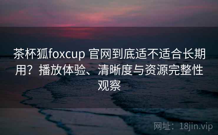 茶杯狐foxcup 官网到底适不适合长期用？播放体验、清晰度与资源完整性观察