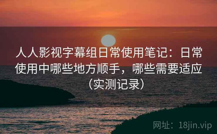 人人影视字幕组日常使用笔记：日常使用中哪些地方顺手，哪些需要适应（实测记录）