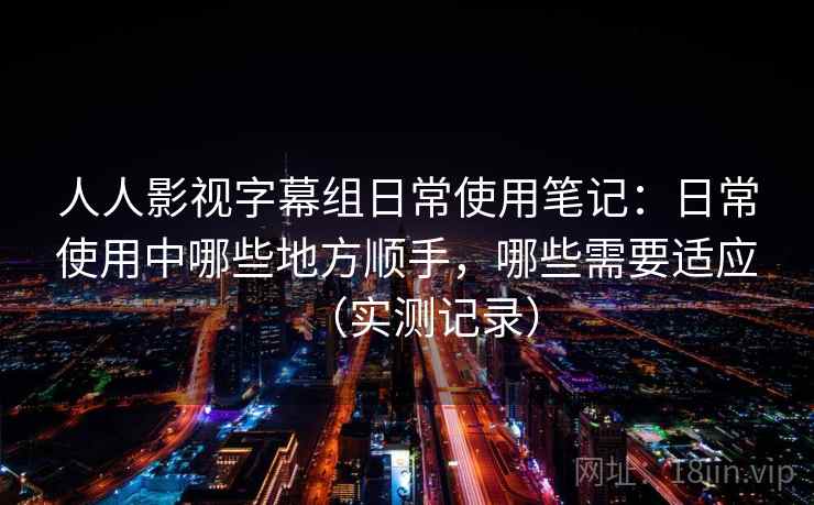 人人影视字幕组日常使用笔记：日常使用中哪些地方顺手，哪些需要适应（实测记录）