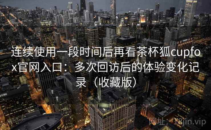 连续使用一段时间后再看茶杯狐cupfox官网入口：多次回访后的体验变化记录（收藏版）