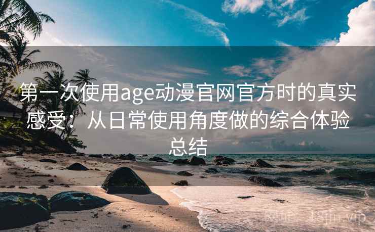 第一次使用age动漫官网官方时的真实感受：从日常使用角度做的综合体验总结