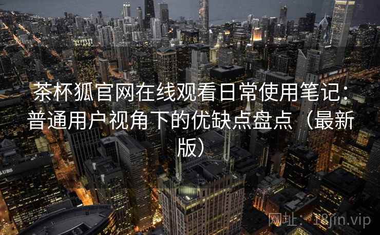 茶杯狐官网在线观看日常使用笔记：普通用户视角下的优缺点盘点（最新版）