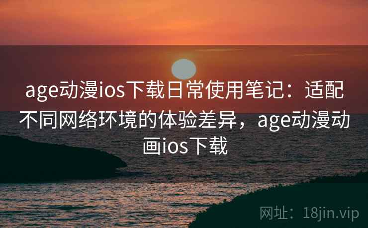 age动漫ios下载日常使用笔记:适配不同网络环境的体验差异,age动漫动画ios下载 age动漫ios下载日常使用笔记:适配不同网络环境的体验差异,age动漫动画ios下载