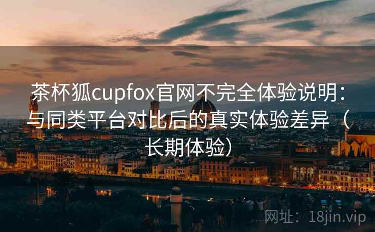 茶杯狐cupfox官网不完全体验说明：与同类平台对比后的真实体验差异（长期体验）