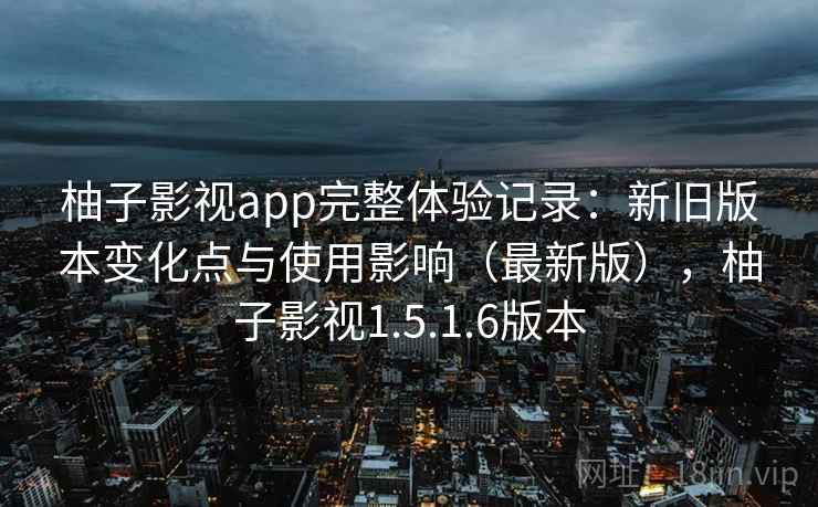 柚子影视app完整体验记录:新旧版本变化点与使用影响(最新版),柚子影视1.5.1.6版本 柚子影视app完整体验记录:新旧版本变化点与使用影响(最新版),柚子影视1.5.1.6版本