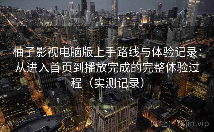 柚子影视电脑版上手路线与体验记录：从进入首页到播放完成的完整体验过程（实测记录）
