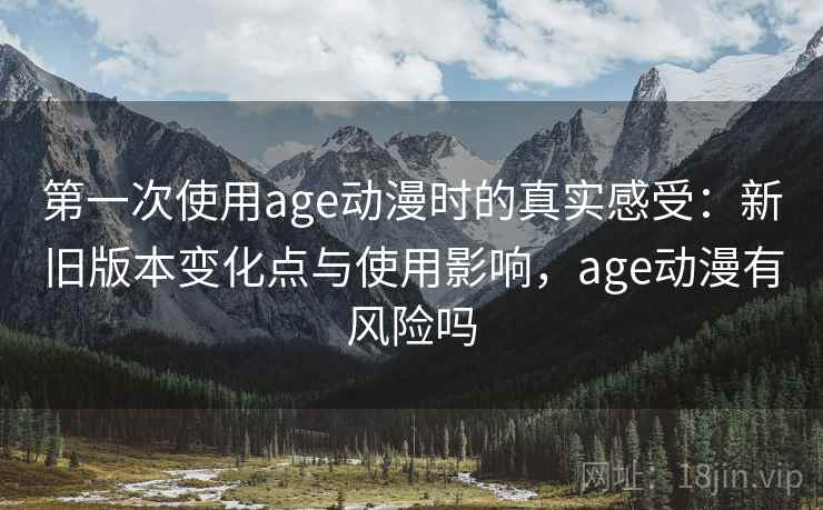 第一次使用age动漫时的真实感受：新旧版本变化点与使用影响，age动漫有风险吗
