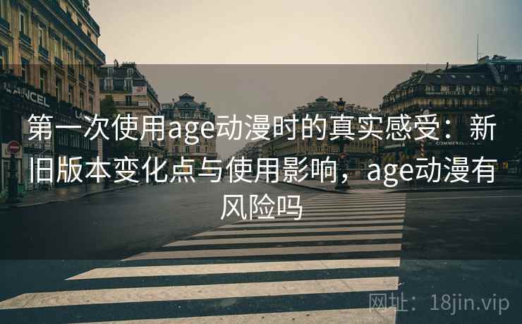 第一次使用age动漫时的真实感受：新旧版本变化点与使用影响，age动漫有风险吗