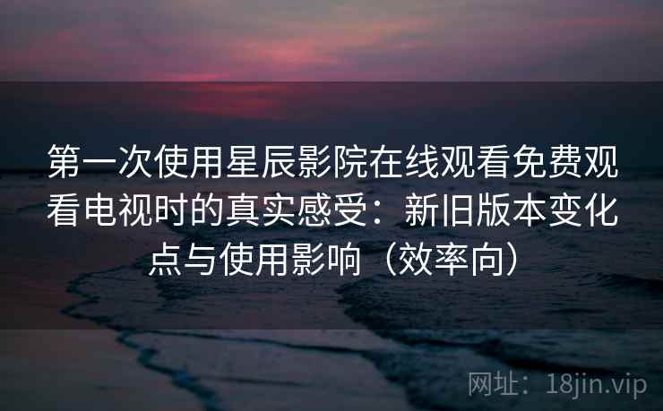 第一次使用星辰影院在线观看免费观看电视时的真实感受:新旧版本变化点与使用影响(效率向) 第一次使用星辰影院在线观看免费观看电视时的真实感受:新旧版本变化点与使用影响(效率向)