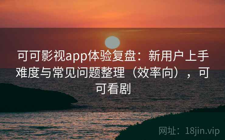 可可影视app体验复盘：新用户上手难度与常见问题整理（效率向），可可看剧