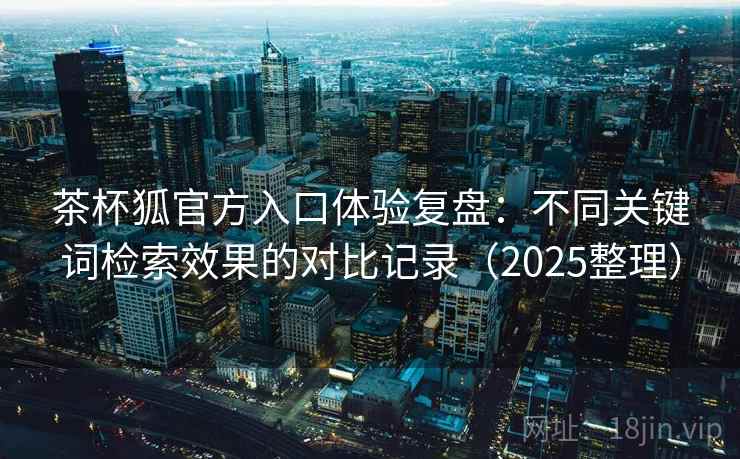茶杯狐官方入口体验复盘：不同关键词检索效果的对比记录（2025整理）