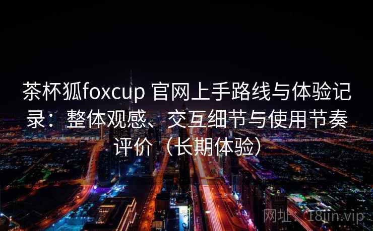 茶杯狐foxcup 官网上手路线与体验记录：整体观感、交互细节与使用节奏评价（长期体验）