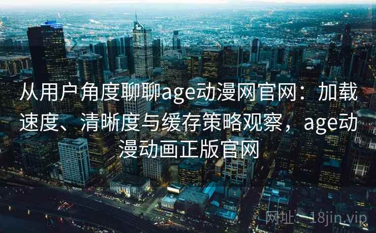 从用户角度聊聊age动漫网官网：加载速度、清晰度与缓存策略观察，age动漫动画正版官网