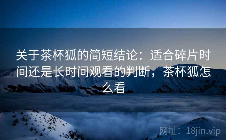 关于茶杯狐的简短结论:适合碎片时间还是长时间观看的判断,茶杯狐怎么看 关于茶杯狐的简短结论:适合碎片时间还是长时间观看的判断,茶杯狐怎么看