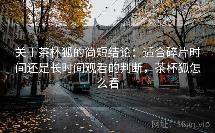 关于茶杯狐的简短结论：适合碎片时间还是长时间观看的判断，茶杯狐怎么看
