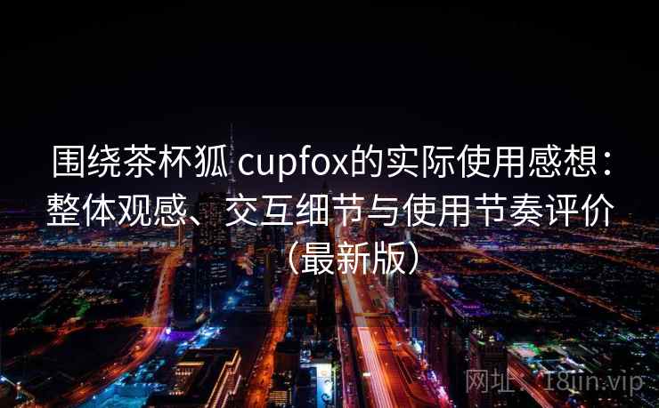 围绕茶杯狐 cupfox的实际使用感想:整体观感、交互细节与使用节奏评价(最新版) 围绕茶杯狐 cupfox的实际使用感想:整体观感、交互细节与使用节奏评价(最新版)