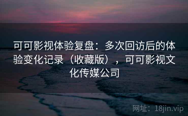 可可影视体验复盘：多次回访后的体验变化记录（收藏版），可可影视文化传媒公司