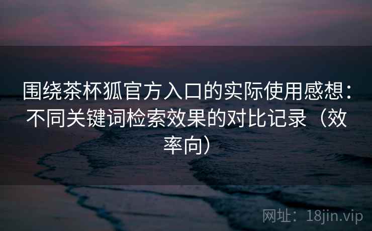 围绕茶杯狐官方入口的实际使用感想：不同关键词检索效果的对比记录（效率向）