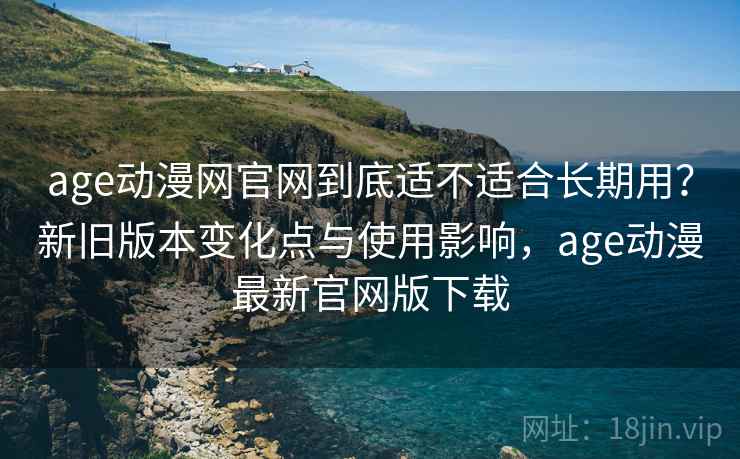 age动漫网官网到底适不适合长期用?新旧版本变化点与使用影响,age动漫最新官网版下载 age动漫网官网到底适不适合长期用?新旧版本变化点与使用影响,age动漫最新官网版下载