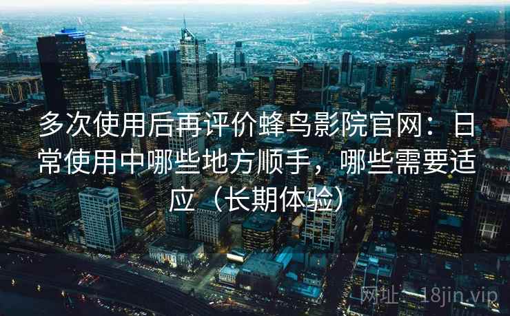 多次使用后再评价蜂鸟影院官网：日常使用中哪些地方顺手，哪些需要适应（长期体验）
