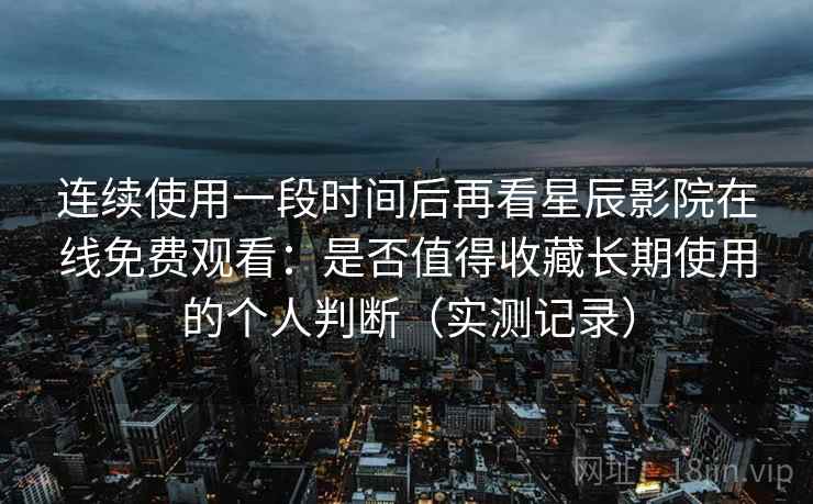 连续使用一段时间后再看星辰影院在线免费观看：是否值得收藏长期使用的个人判断（实测记录）