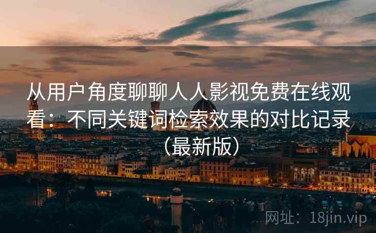 从用户角度聊聊人人影视免费在线观看：不同关键词检索效果的对比记录（最新版）