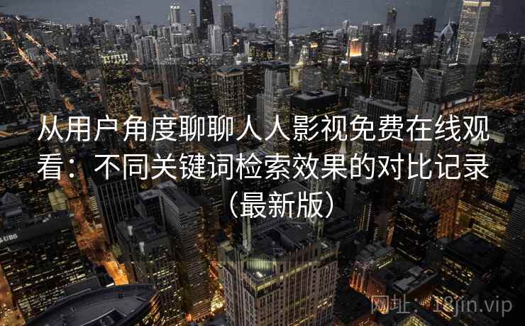 从用户角度聊聊人人影视免费在线观看：不同关键词检索效果的对比记录（最新版）