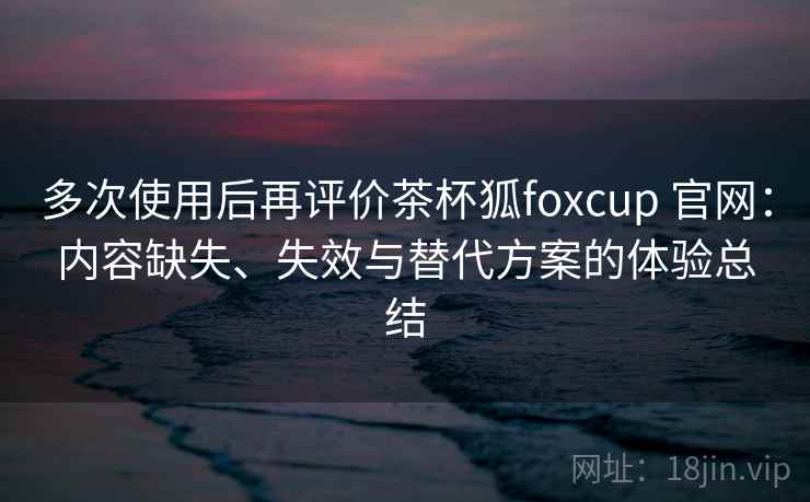 多次使用后再评价茶杯狐foxcup 官网：内容缺失、失效与替代方案的体验总结