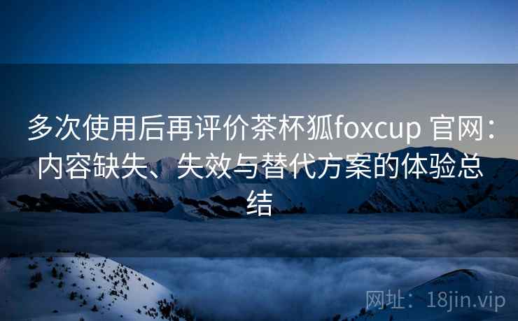 多次使用后再评价茶杯狐foxcup 官网：内容缺失、失效与替代方案的体验总结