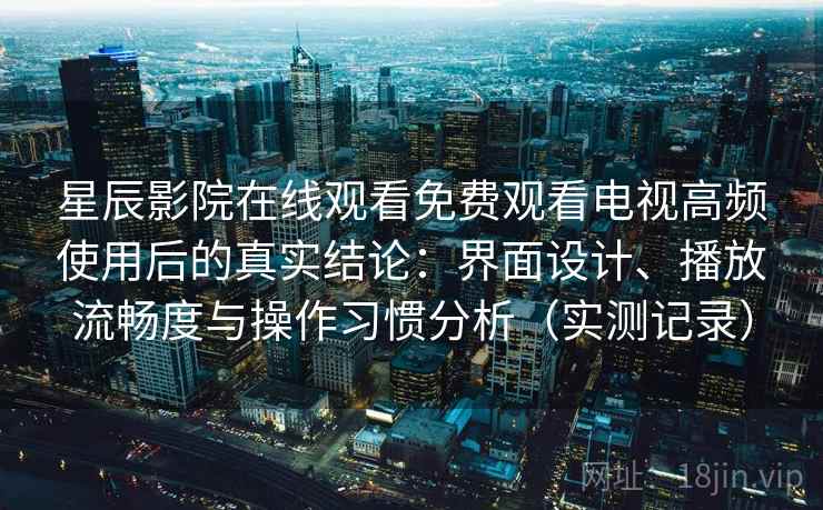 星辰影院在线观看免费观看电视高频使用后的真实结论：界面设计、播放流畅度与操作习惯分析（实测记录）