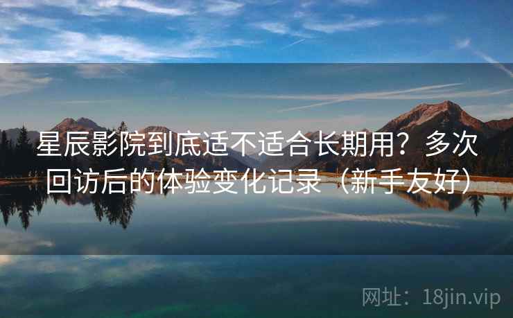 星辰影院到底适不适合长期用？多次回访后的体验变化记录（新手友好）