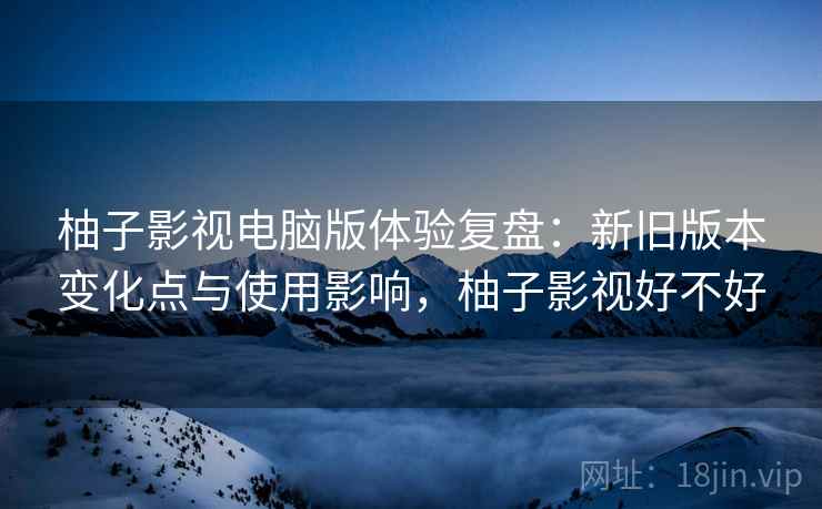 柚子影视电脑版体验复盘：新旧版本变化点与使用影响，柚子影视好不好