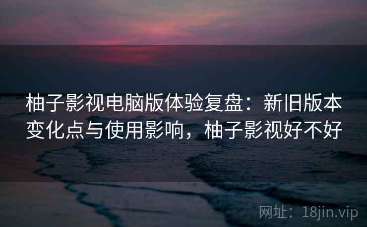 柚子影视电脑版体验复盘：新旧版本变化点与使用影响，柚子影视好不好